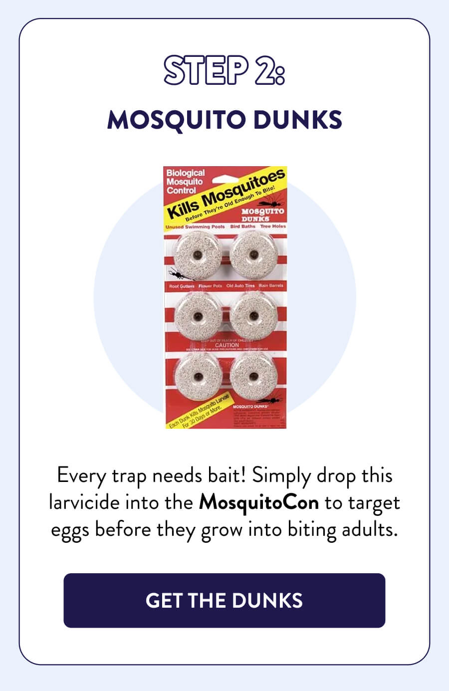 Step 2: Mosquito Dunks Every trap needs bait! Simply drop this larvicide into the MosquitoCon to target eggs before they grow into biting adults. [GET THE DUNKS]