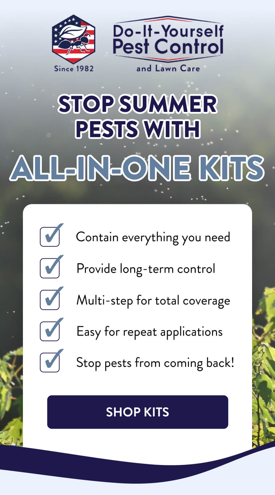 Stop Summer Pests With All-In-One Kits ✅ Contain everything you need ✅ Provide long-term control ✅ Multi-step for total coverage ✅ Easy for repeat applications ✅ Stop pests from coming back! [SHOP KITS]