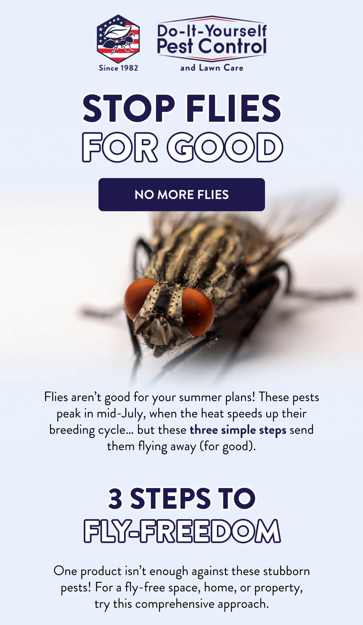 Stop Flies for Good  [NO MORE FLIES]  Flies aren’t good for your summer plans! These pests peak in mid-July, when the heat speeds up their breeding cycle… but these three simple steps send them flying away (for good).