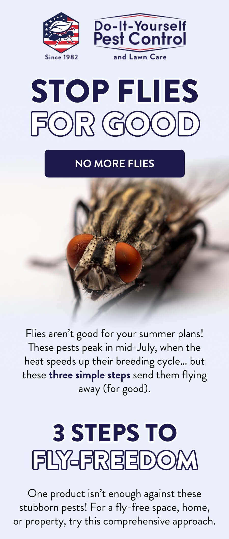 Stop Flies for Good [NO MORE FLIES] Flies aren’t good for your summer plans! These pests peak in mid-July, when the heat speeds up their breeding cycle… but these three simple steps send them flying away (for good).