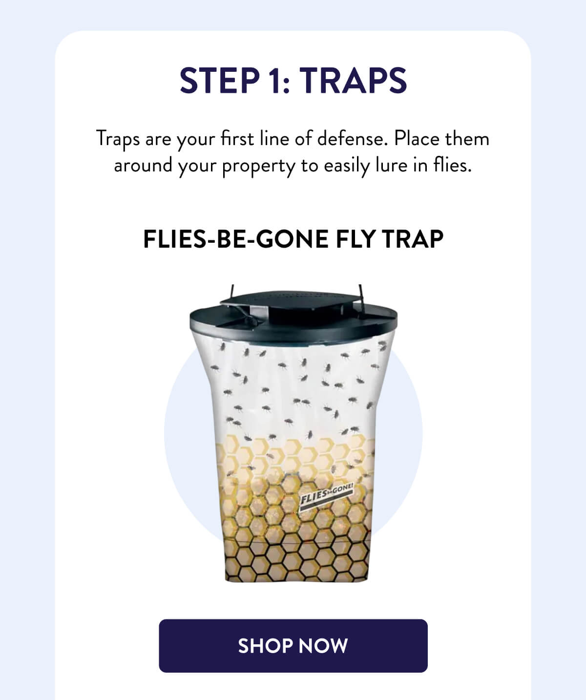 Step 1: Traps  Traps are your first line of defense. Place them around your property to easily lure in flies.  Flies-Be-Gone Fly Trap  [SHOP NOW]