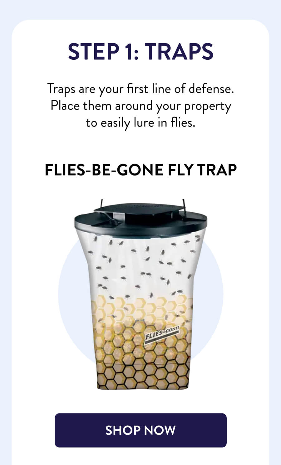 Step 1: Traps Traps are your first line of defense. Place them around your property to easily lure in flies. Flies-Be-Gone Fly Trap [SHOP NOW]