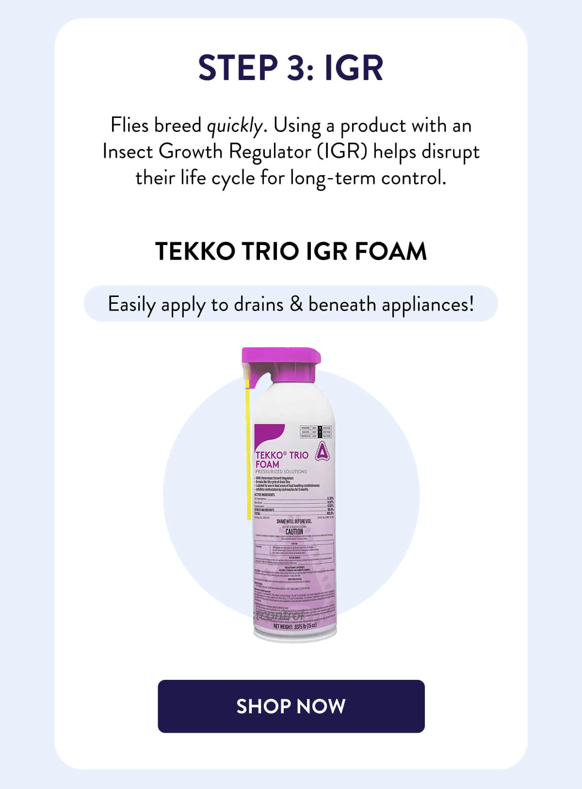 Step 3: IGR  Flies breed quickly. Using a product with an Insect Growth Regulator (IGR) helps disrupt their life cycle for long-term control.  Tekko Trio IGR Foam  Easily apply to drains & beneath appliances!  [SHOP NOW]