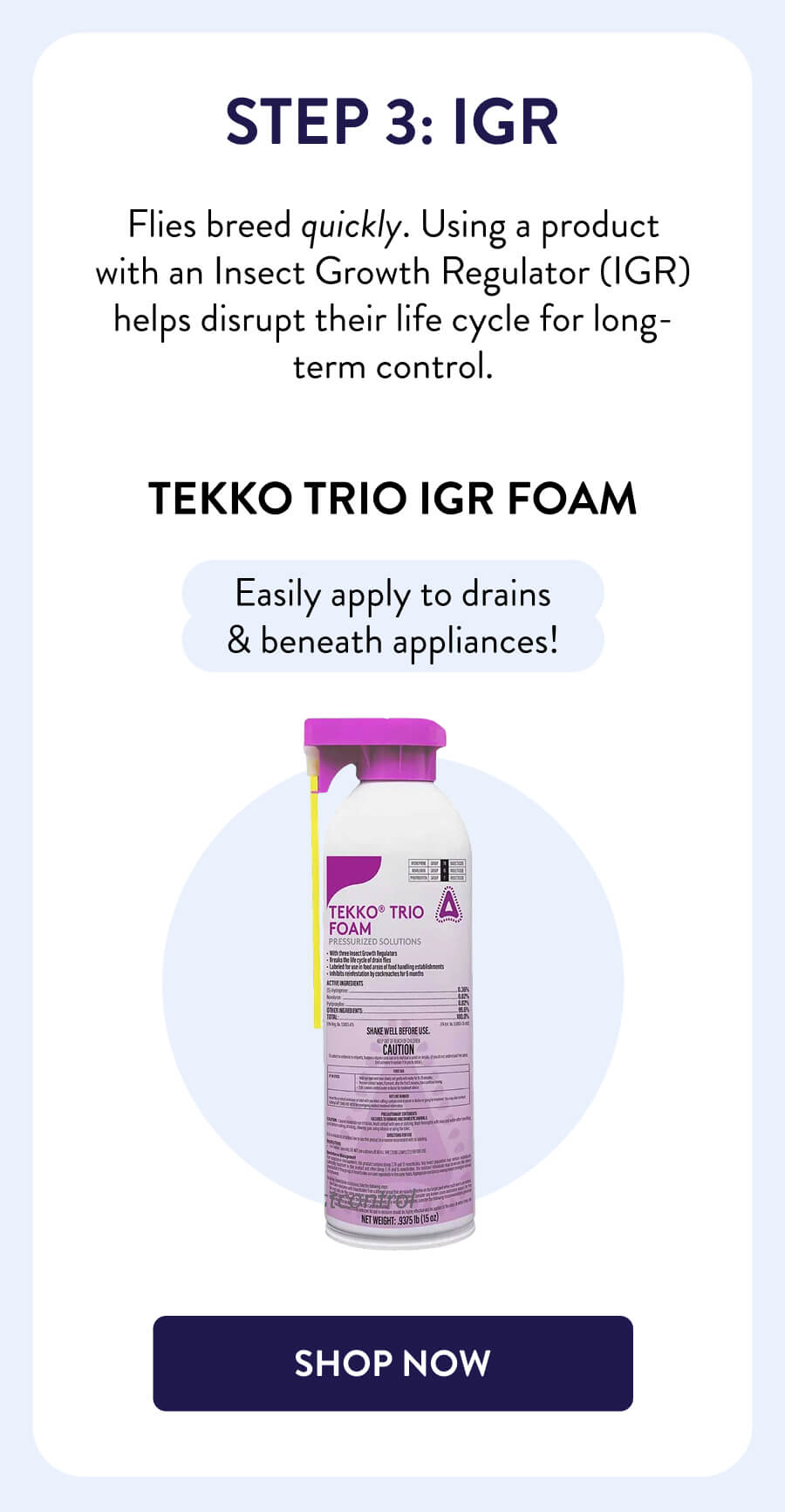 Step 3: IGR Flies breed quickly. Using a product with an Insect Growth Regulator (IGR) helps disrupt their life cycle for long-term control. Tekko Trio IGR Foam Easily apply to drains & beneath appliances! [SHOP NOW]