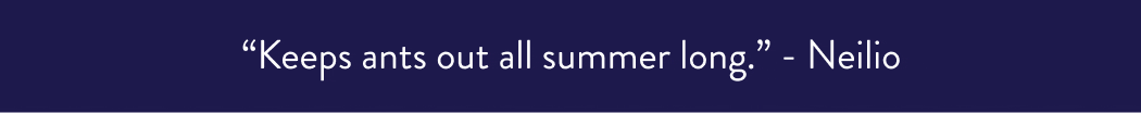 “Keeps ants out all summer long.” - Neilio “The only reason I can venture into my backyard.” - Mark S. “Got rid of a few hundred ant hills.” Peter “Eliminates pests like a superhero.” - Verified Buyer