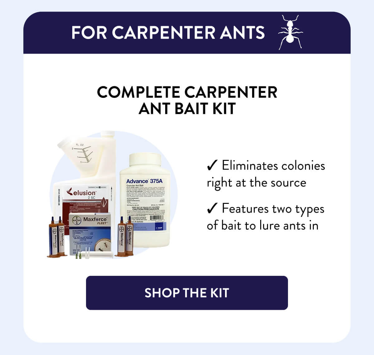 For Carpenter Ants  Complete Carpenter Ant Bait Kit  – Eliminates colonies right at the source – Features two types of bait to lure ants in  [SHOP THE KIT]