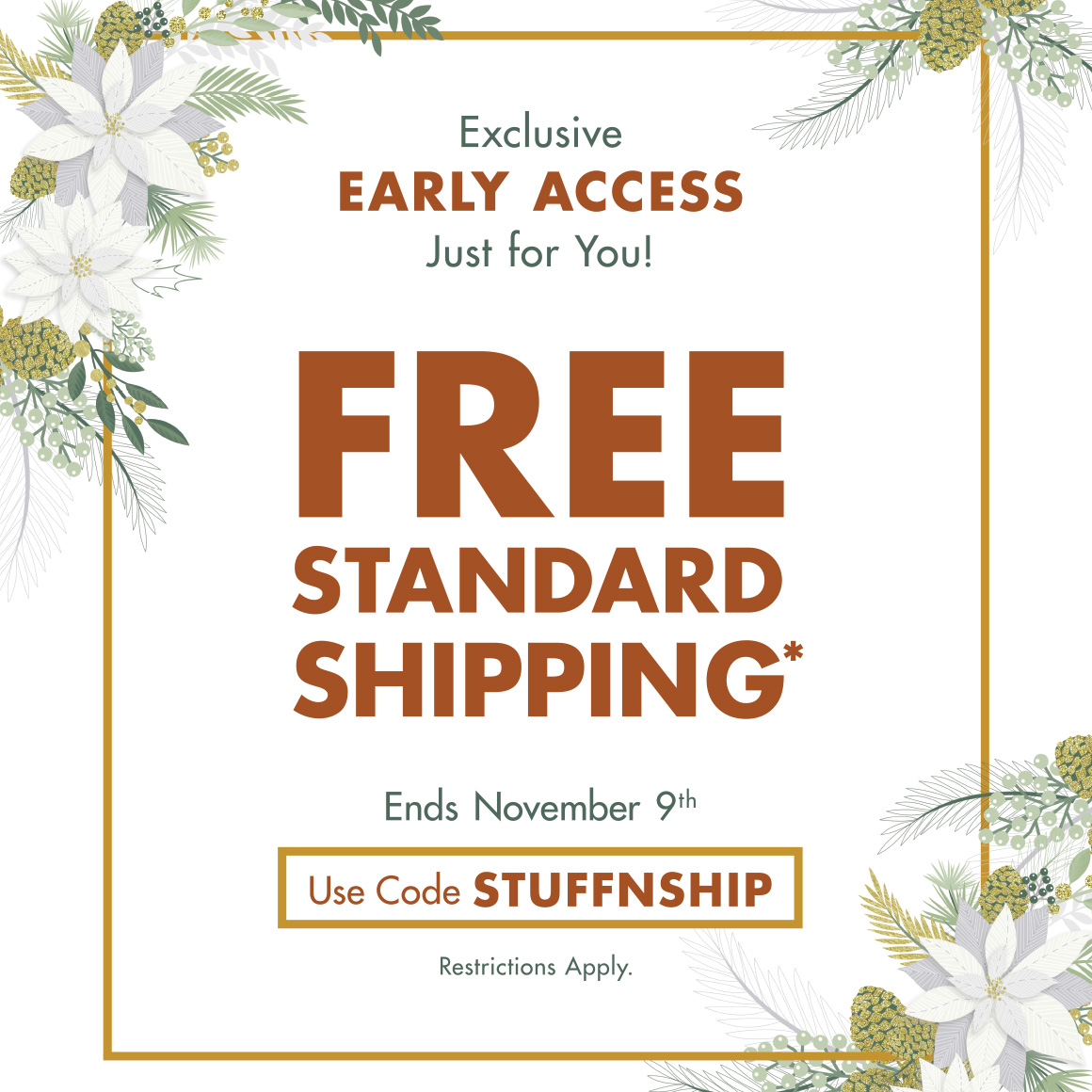 "Exclusive Early Access, Just for You! Free Standard Shippping* Ends November 9th. Use Code STUFFNSHIP. Restrictions apply; up to $50; actual shipping rate calculated at checkout. See restrictions for more details. Ends 11/9/25.