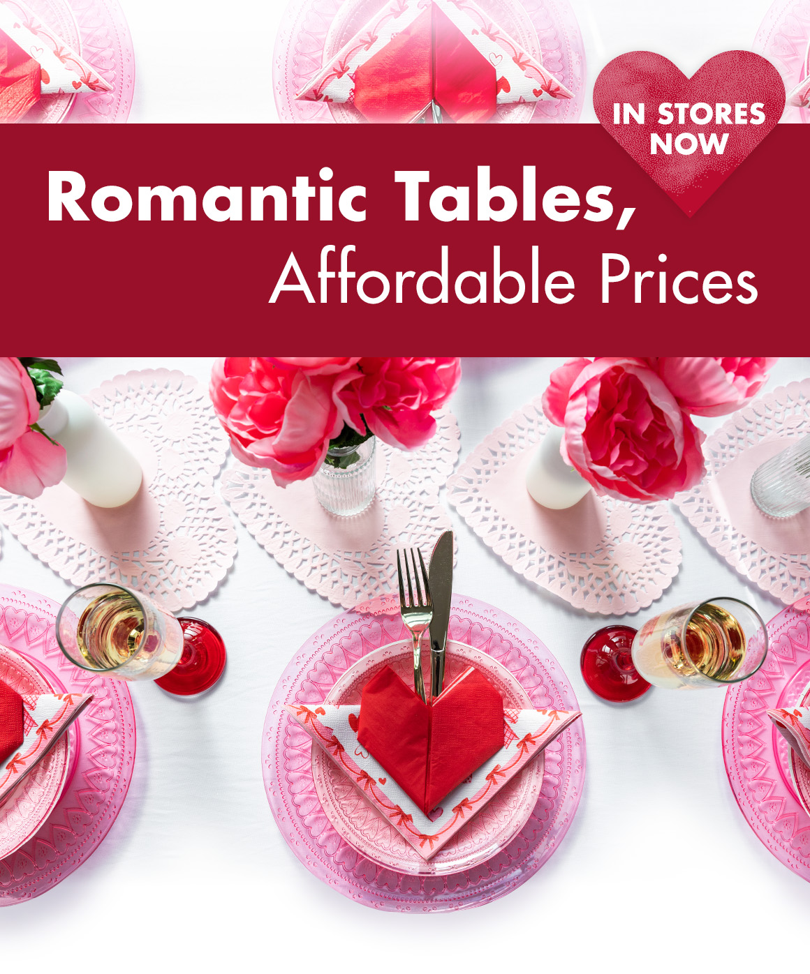 Image of a table decorated for Valentine’s Day with flowers, heart doilies, plates, napkins, glassware, and flatware with the headline reading “Romantic Tables, Affordable Prices. In Stores Now"