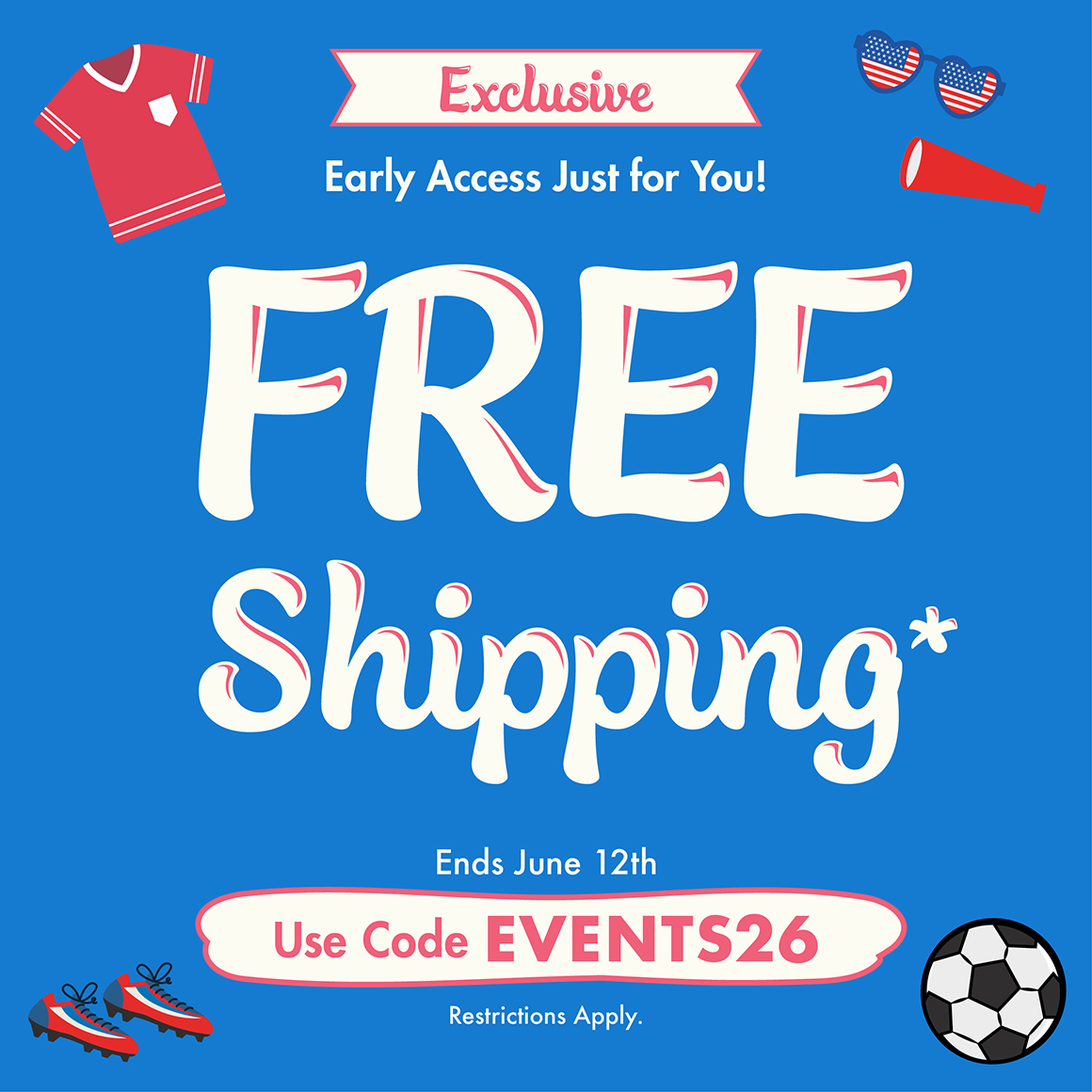 Exclusive Early Access. Just for you! FREE shipping*. Use Code EVENTS26. *Up to $50; actual shipping calculated at checkout. Restrictions apply see website for details. Ends 06/12/26  with soccer themed imagery.