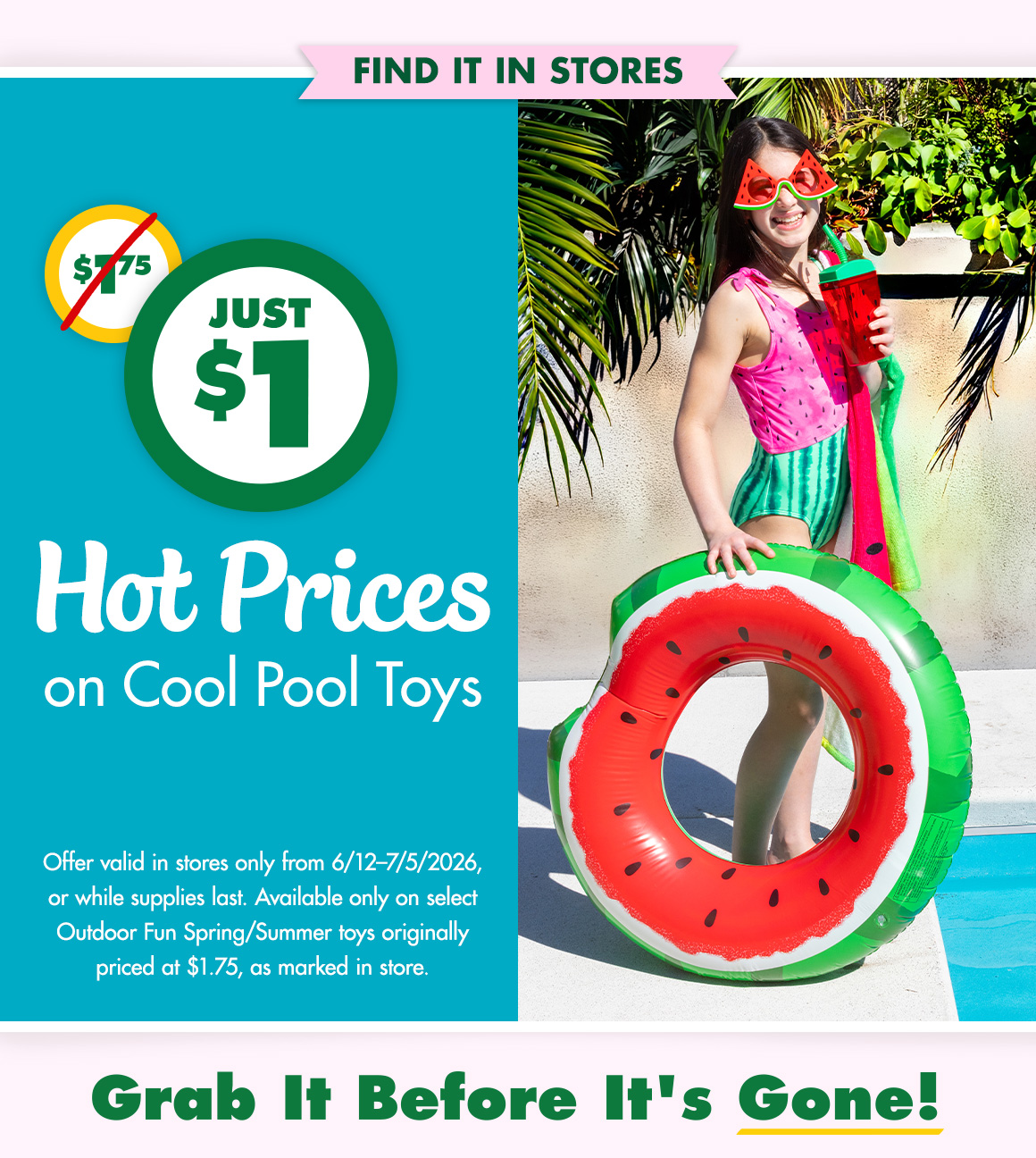 Just $1. Was $1.75. Hot Prices on Cool Pool Toys. Offer good 6/12-7/5/26 or while supplies last. Available only on select Outdoor Fun Spring/summer toys originally priced at $1.75, as marked in store. Grab it before it's gone! Image of a girl in a swimsuit with an inflatable floating ring next to a swimming pool.