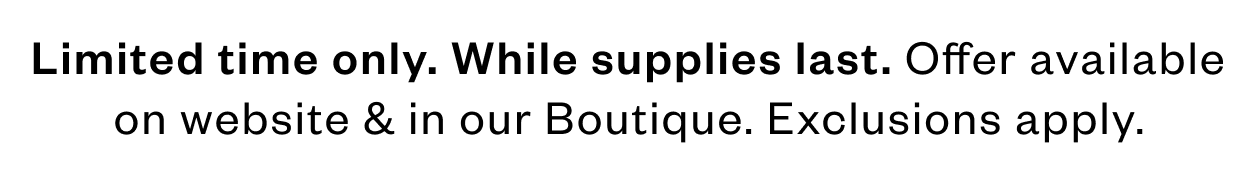 Limited time only. While supplies last. Offer available on website and in our boutique. Exclusions apply.