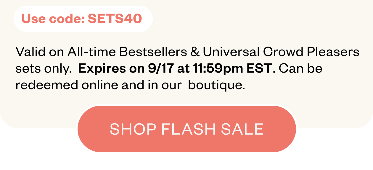 Use code: SETS40. Valid on All-time Bestsellers & Universal Crowd Pleasers sets only. Expires on 9/17 at 11:59pm EST. Can be redeemed online and in our boutique