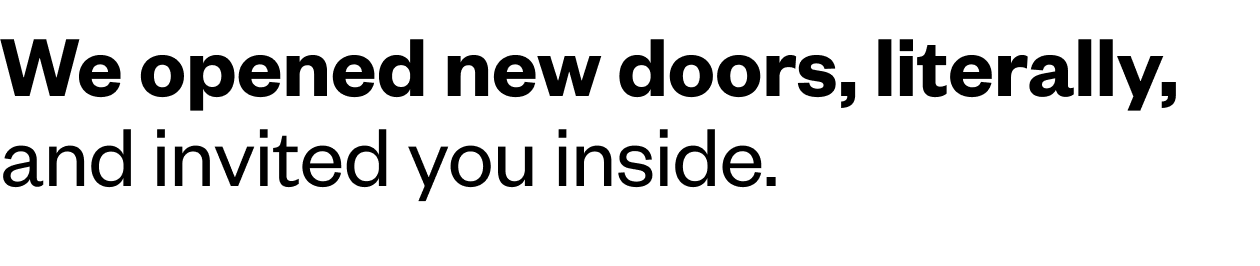 We opened new doors, literally and invited you inside.