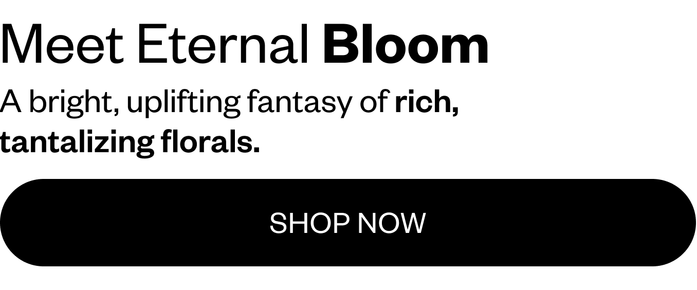 Meet Eternal Bloom: A bright, uplifting fantasy of rich tantalizing florals.
