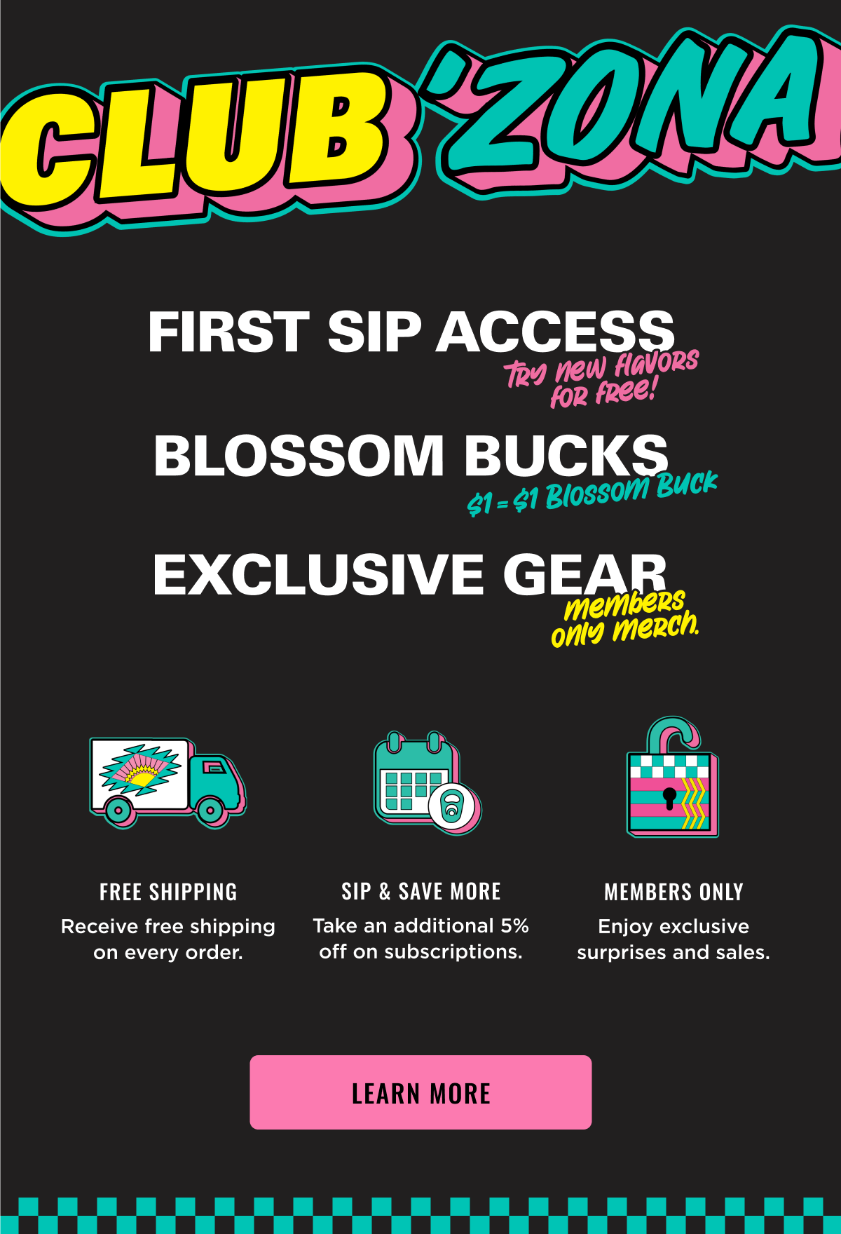 Club Zona Members get to try new flavors, blossom bucks cash back and exclusive gear. Join now.