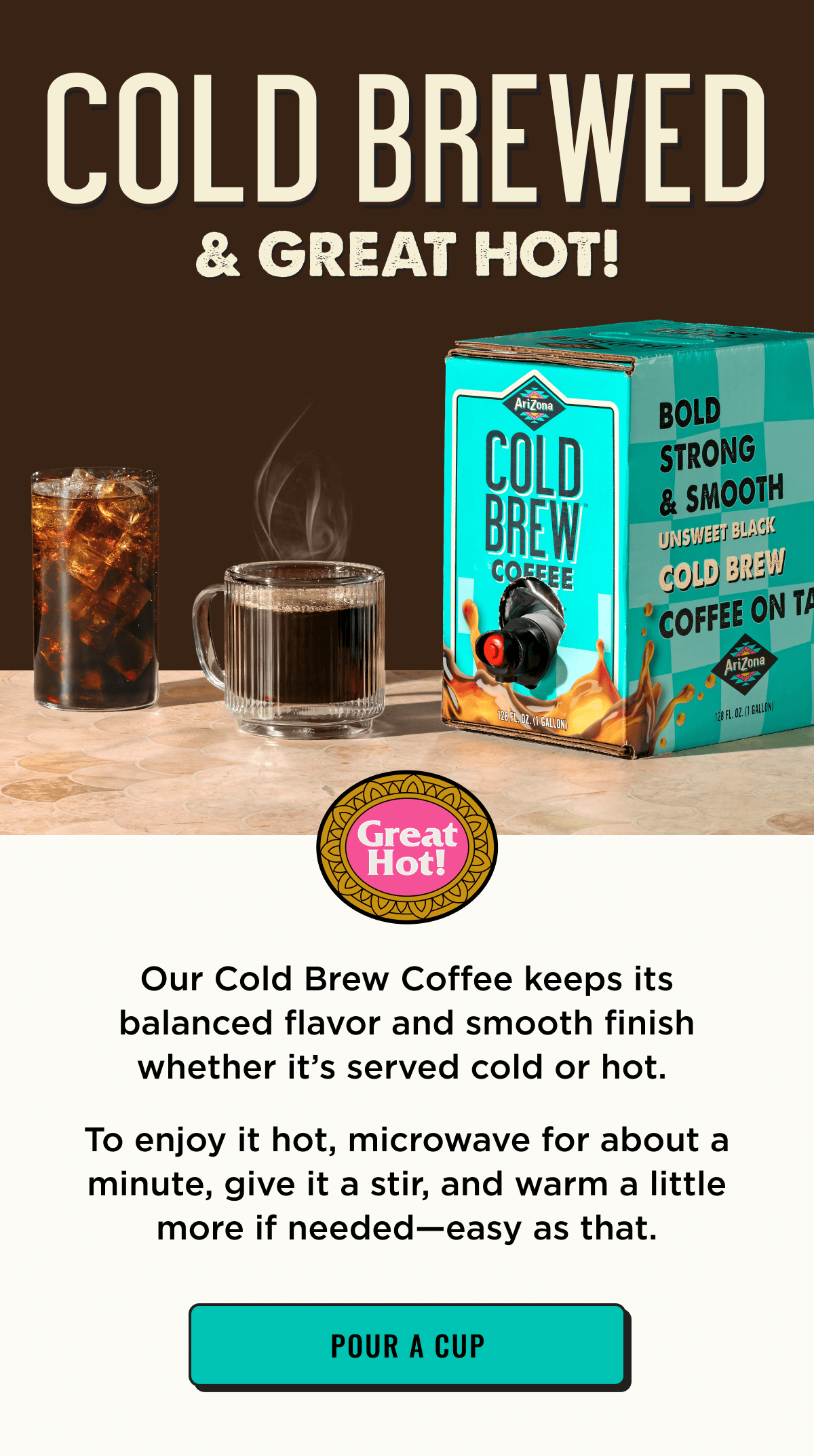 Our Cold Brew Coffee keeps its balanced flavor whether it's cold or hot. Try heating it up in microwave for about a minute. Shop Now.