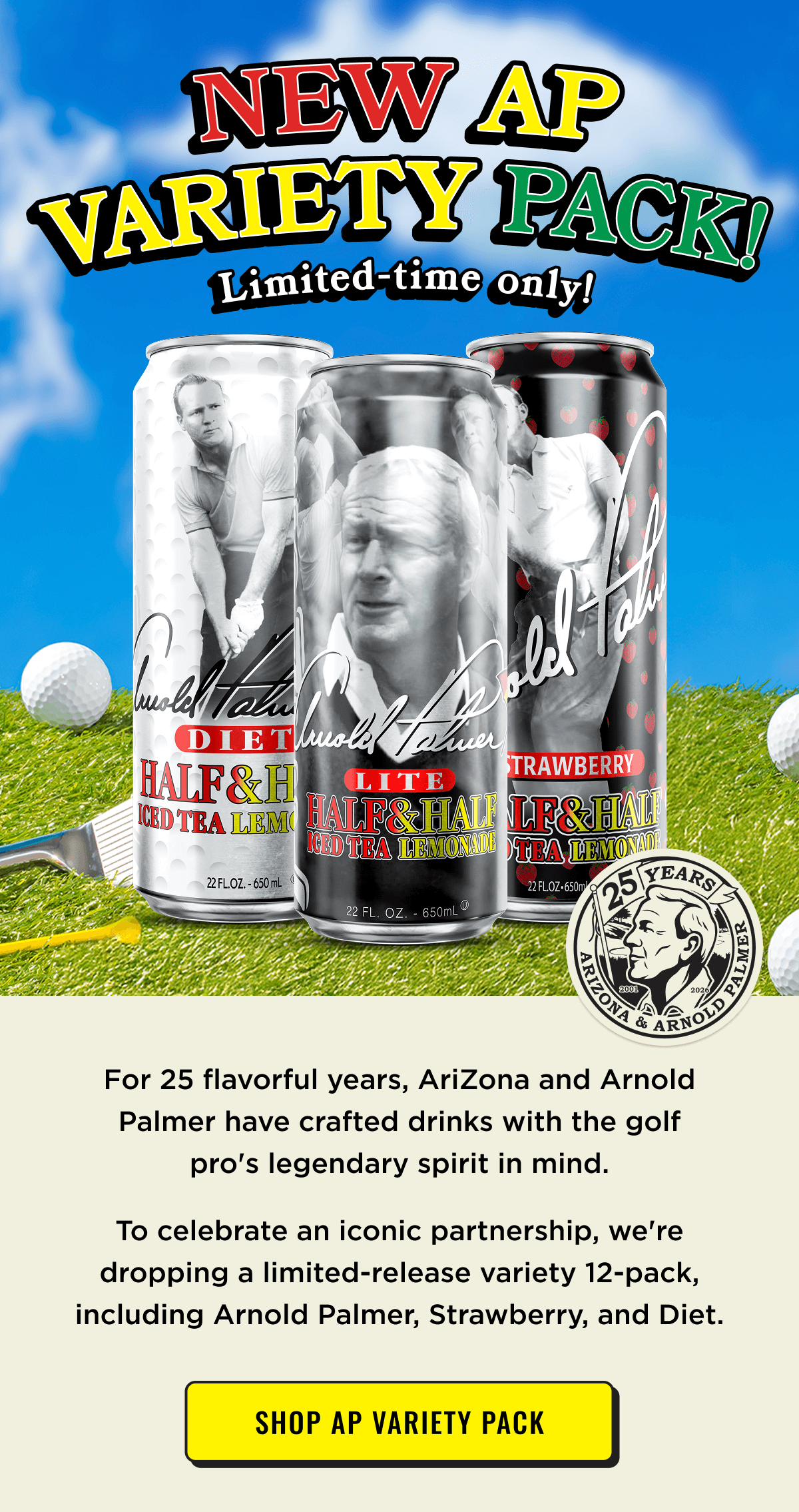 New AP Variety Pack! Limited Time Only. In celebration of 25 years of partnership with Arnold Palmer. Shop Now.