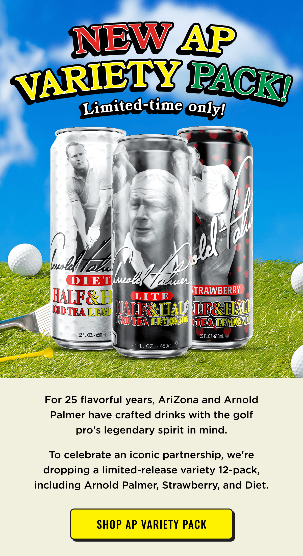 New AP Variety Pack! Limited Time Only. In celebration of 25 years of partnership with Arnold Palmer. Shop Now.