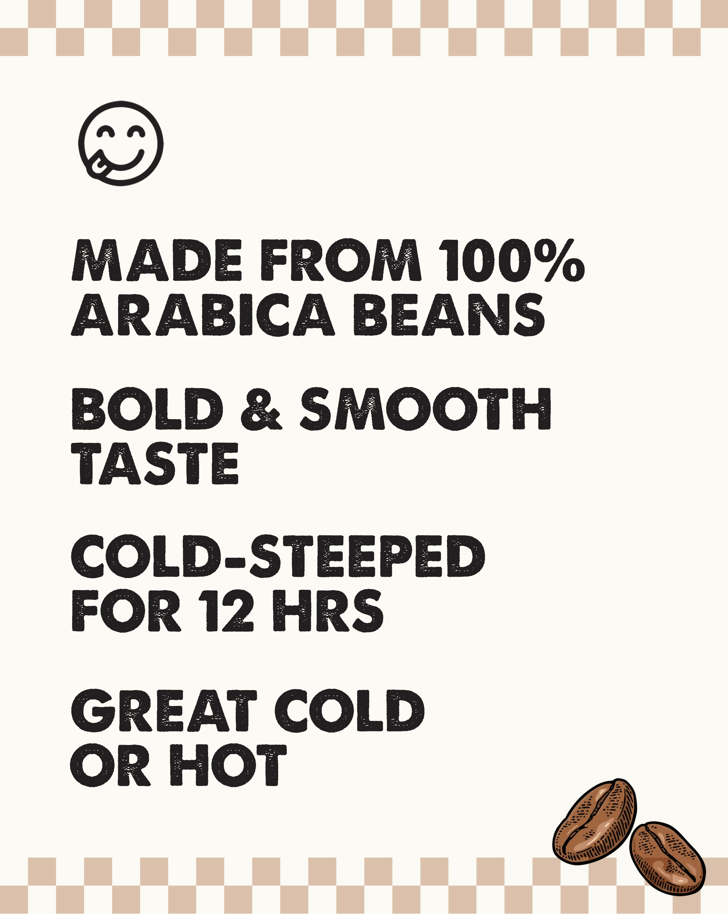 Made from 100% Arabica Beans with bold and smooth taste. Cold steeped for 12 hours. Great cold or hot.