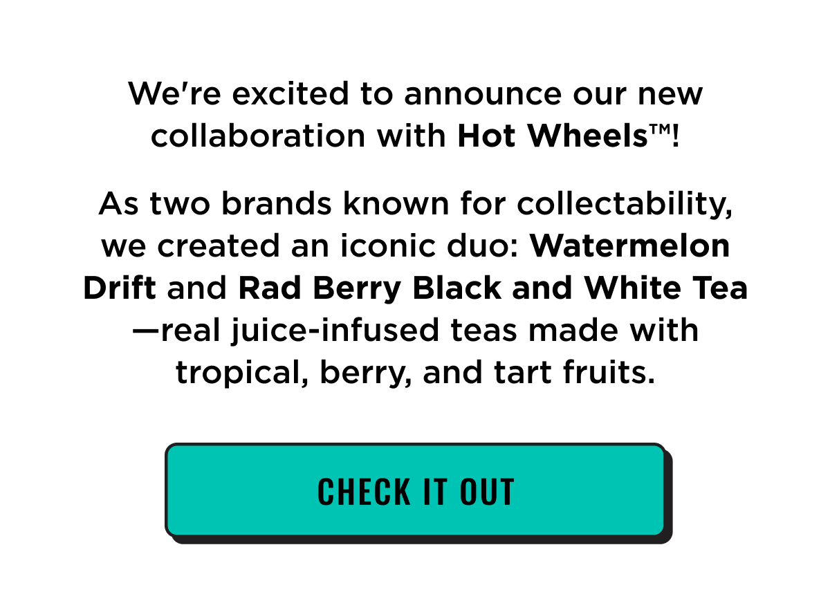 We're excited to announce our new collaboration with Hot Wheels™! As two brands known for collectability, we created an iconic duo: Watermelon Drift and Rad Berry Black and White Tea. Real juice infused teas made with tropical, berry, and tart fruits. Check it out.