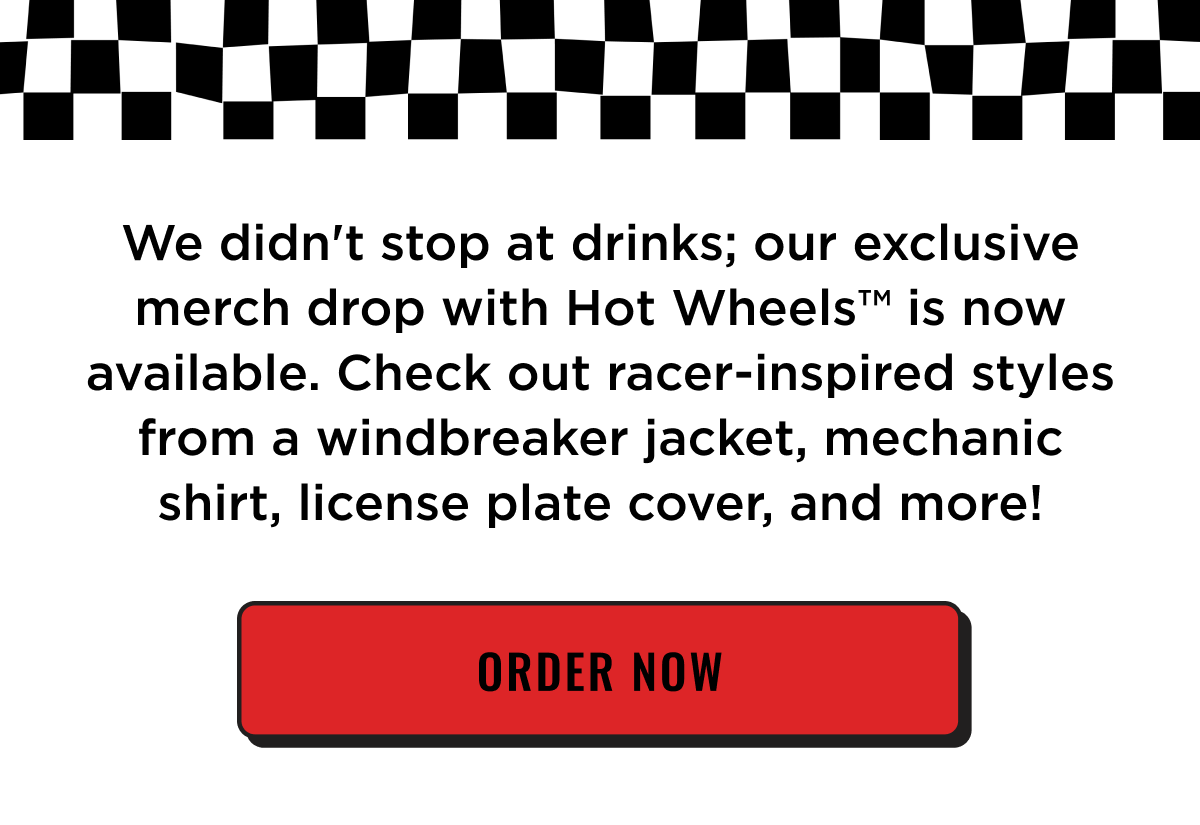 We didn't stop at drinks; our exclusive merch drop with Hot Wheels is now available. Check out racer-inspired styles from a windbreaker jacket, mechanic shirt, license plate cover, and more! Order now.