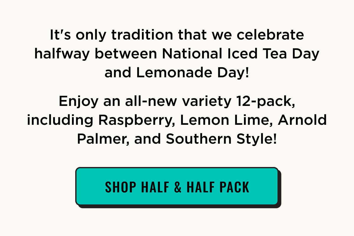 it's half way point between national iced tea day and lemonade day. We're celebratng Half & Half Day with a new variety pack. Shop now.