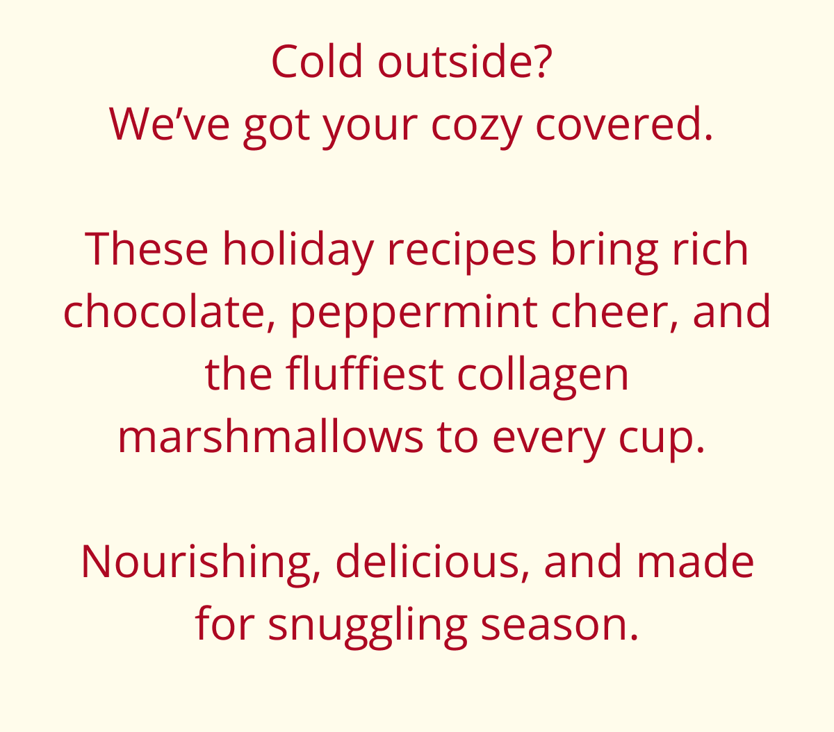 when the nights get frosty and the lights get twinkly, there's nothing better than wrapping your hands around a warm, nourishing mug. this season, we're stirring up the coziest collection of winter drinks-with a collagen-boosted twist. from rich hot chocolate infused with bone broth to a peppermint mocha that doubled as a protein boost, these festive favorites bring comfort, joy, and a little holiday glow with every sip. (and whatever you do...don't forget the homemade collagen marshmallows!)