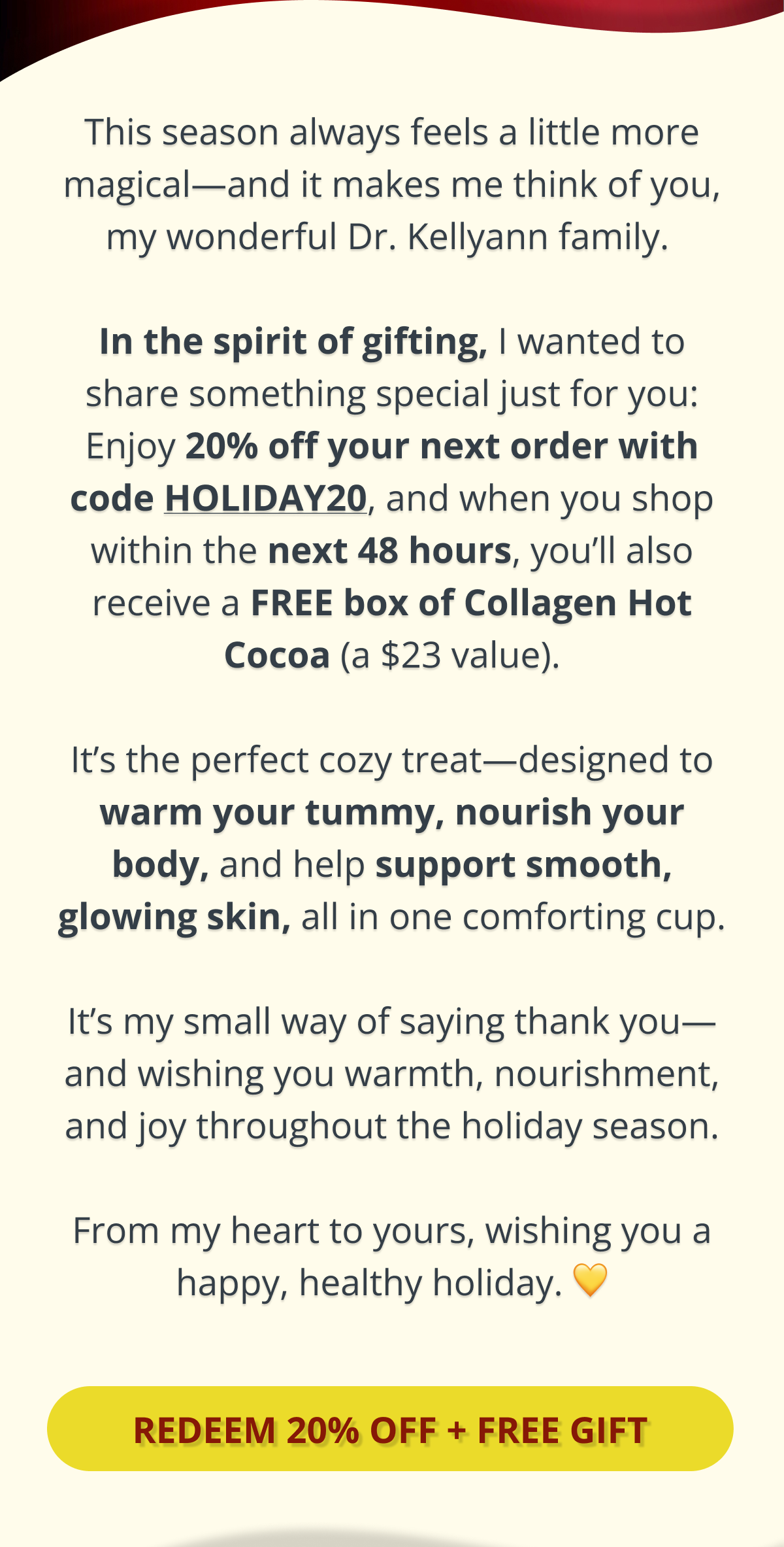 this season always feels a little more magical - and it makes me think of you, my wonderful dr. kellyann family. in the spirit of gifting, i wanted to share something special just for you: enjoy 20% off your next order with code HOLIDAY20, and when you shop within the next 48 hours, you'll also receive a FREE box of collagen hot cocoa (a $23 value). it's my small way of saying thank you- wishing you comfort, nourishment, and joy throughout the holiday season. from my heart to yours, wishing you a happy, healthy holiday. 
