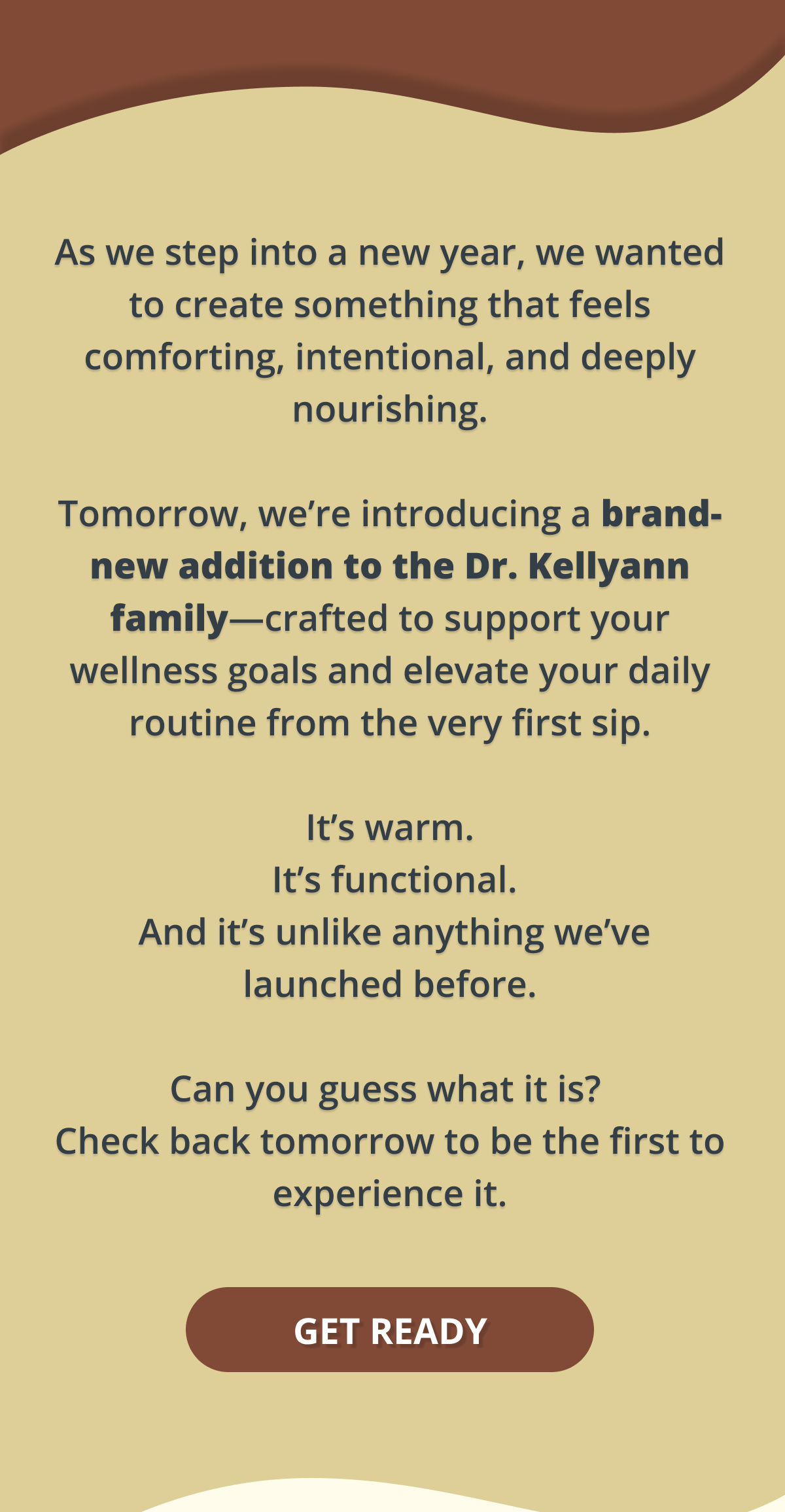 as we step into a new year, we wanted to create something that feels comforting, intentional, and deeply nourishing. tomorrow, we're introducing a brand-new addition to the dr. kellyann family-crafted to support your wellness goals and elevate your daily routine from the very first sip. it's warm. it's functional. and it's unlike anything we've launch before. can you guess what it is? check back tomorrow to be the first to experience it. get ready