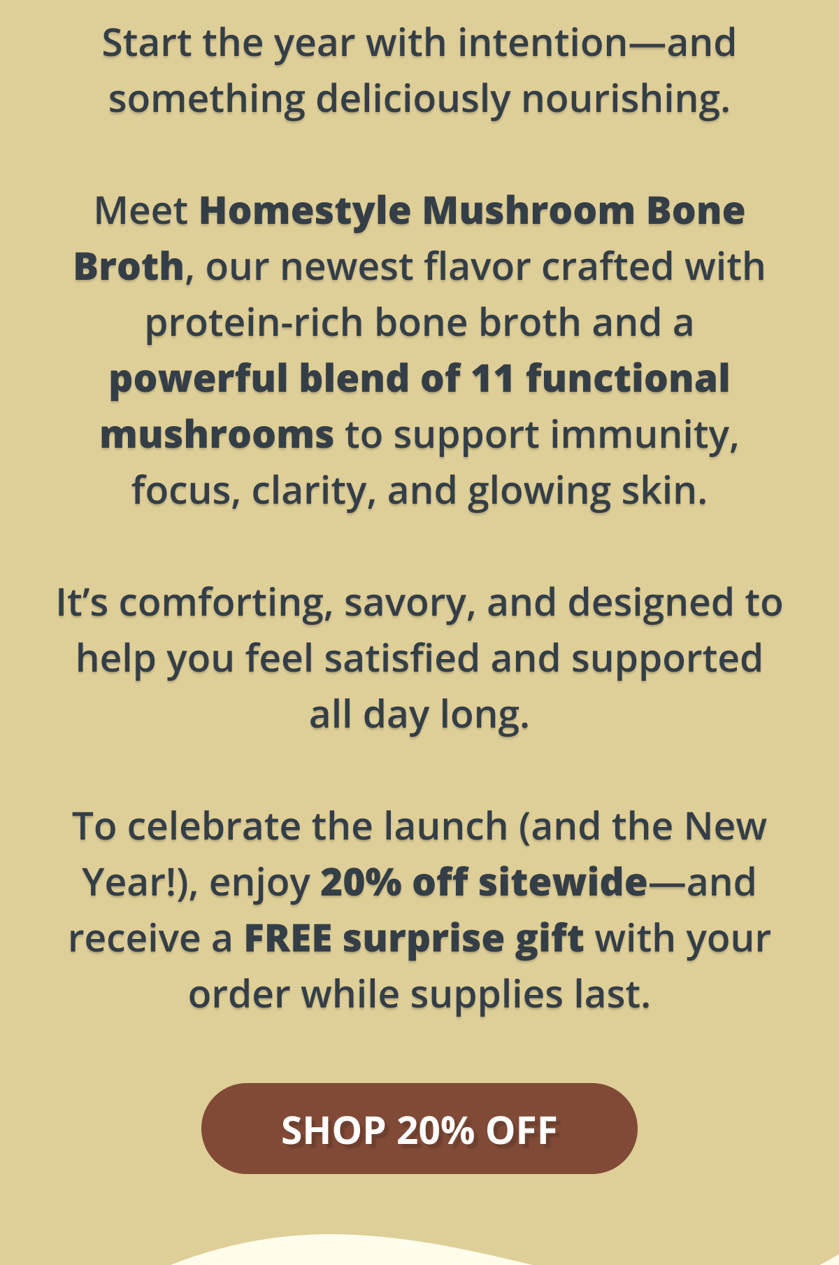 start the year with intention- and something deliciously nourishing. meet homestyle mushroom bone broth, our newest flavor crafted with protein-rich bone broth and a powerful blend of 11 functional mushrooms to support immunity, focus, clarity and glowing skin. it's comforting, savory, and designed to help you feel satisfied and supported all day long. to celebrate the launch (and the New Year!), enjoy 20% off sitewide- and receive a FREE surprise gift with your order while supplies last. shop 20% off