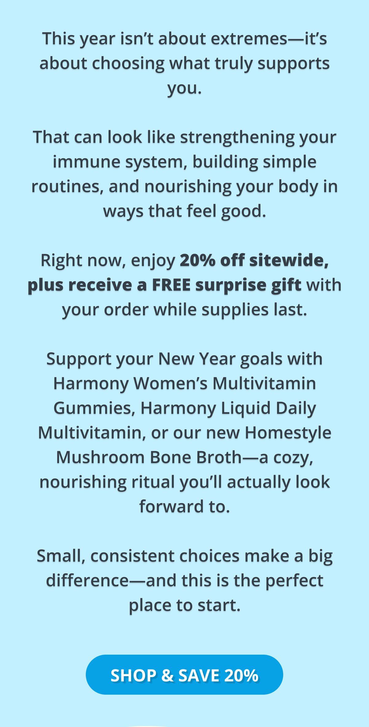 this year isn't about extremes - it's about choosing what truly supports you. that can look like strengthening your immune system, building simple routines, and nourishing your body in ways that feel good. right now, enjoy 20% off sitewide plus recieve a free surprise gift with your order while supplies last. support your new years goals with harmony women's multivitamin gummies, harmony liquid daily multivitamin, or our new homestyle mushroom bone broth- a cozy, nourishing ritual you'll actually look forward to. small, consistent choices make a big difference - and this is the perfect place to start. shop & save 20%