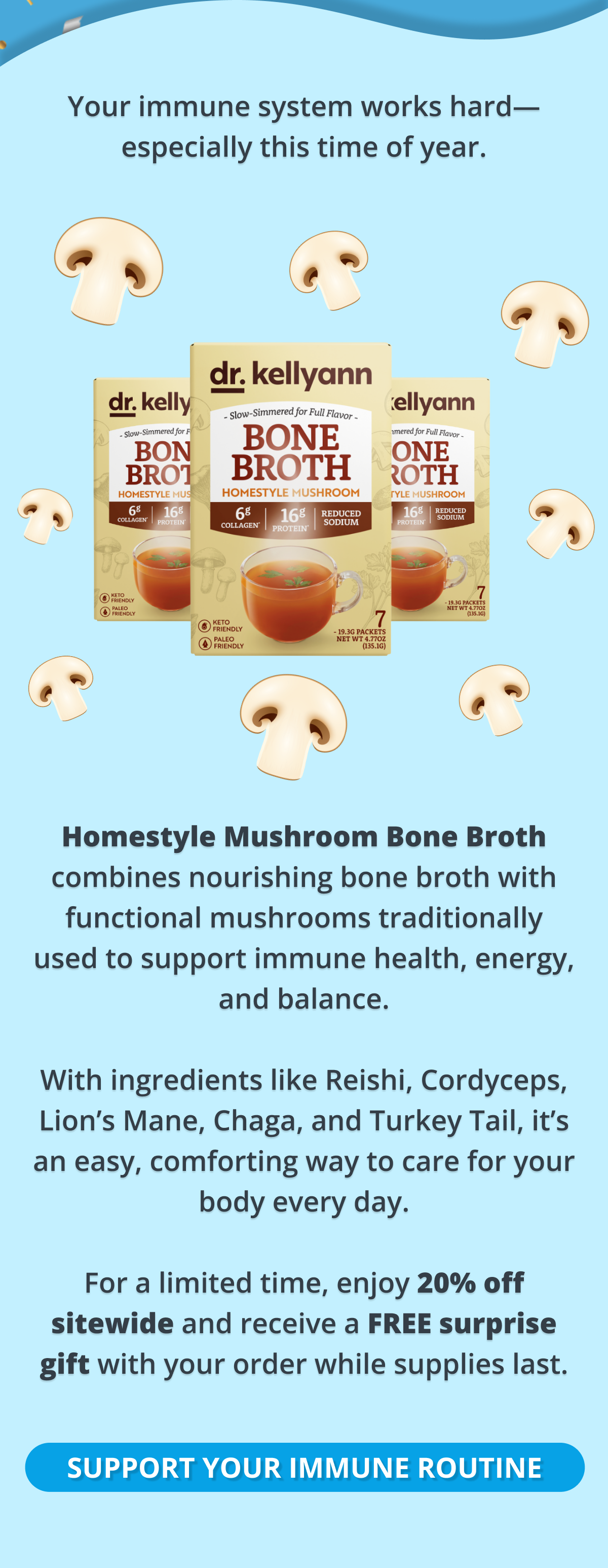 your immune system works hard-especially this time of year. homestyle mushroom bone broth combines nourishing bone broth with functional mushrooms traditionally used to support immune health, energy, and balance. with ingredients like Reishi, Cordyceps, Lion's Mane, Chaga, and Turkey Tail, it's an easy, comforting way to care for your body every day. For a limited time, enjoy 20% off sitewide and receive a FREE surprise gift with your order while supplies last. support your immune routine