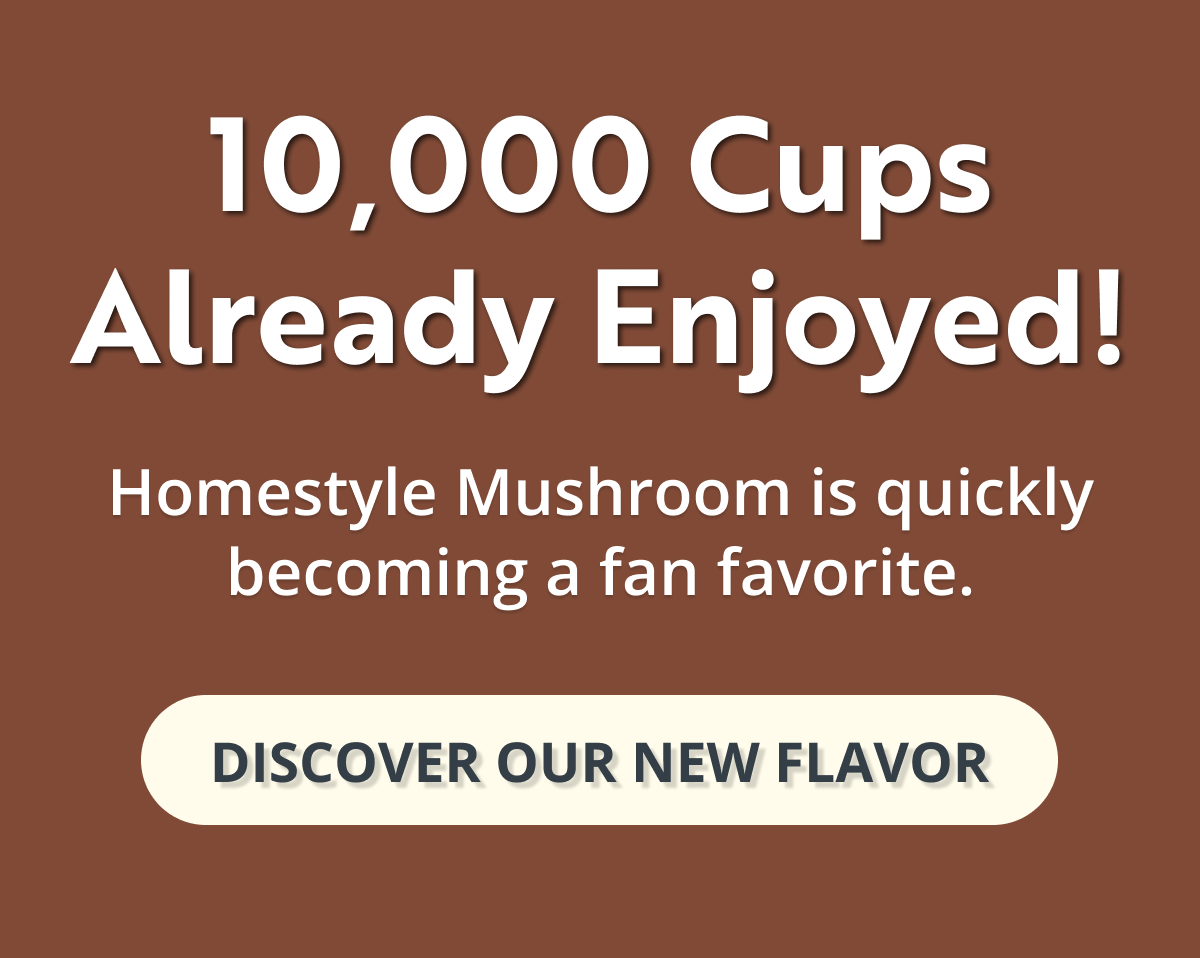 10,000 cups already enjoyed! homestyle mushroom is quickly becoming a fan favorite. discover our new flavor