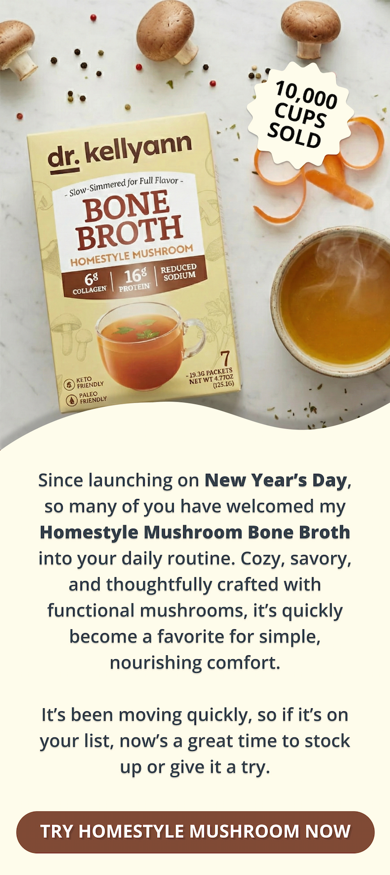 since launching on new year's day, so many of you have welcomed my homestyle mushroom bone broth into your daily routine. cozy, savory, and thoughtfully crafted with functional mushrooms, it's quickly become a favorite for simple, nourishing comfort. it's been moving quickly, so if it's on your list, now's a great time to stock up or give it a try. try homestyle mushroom now