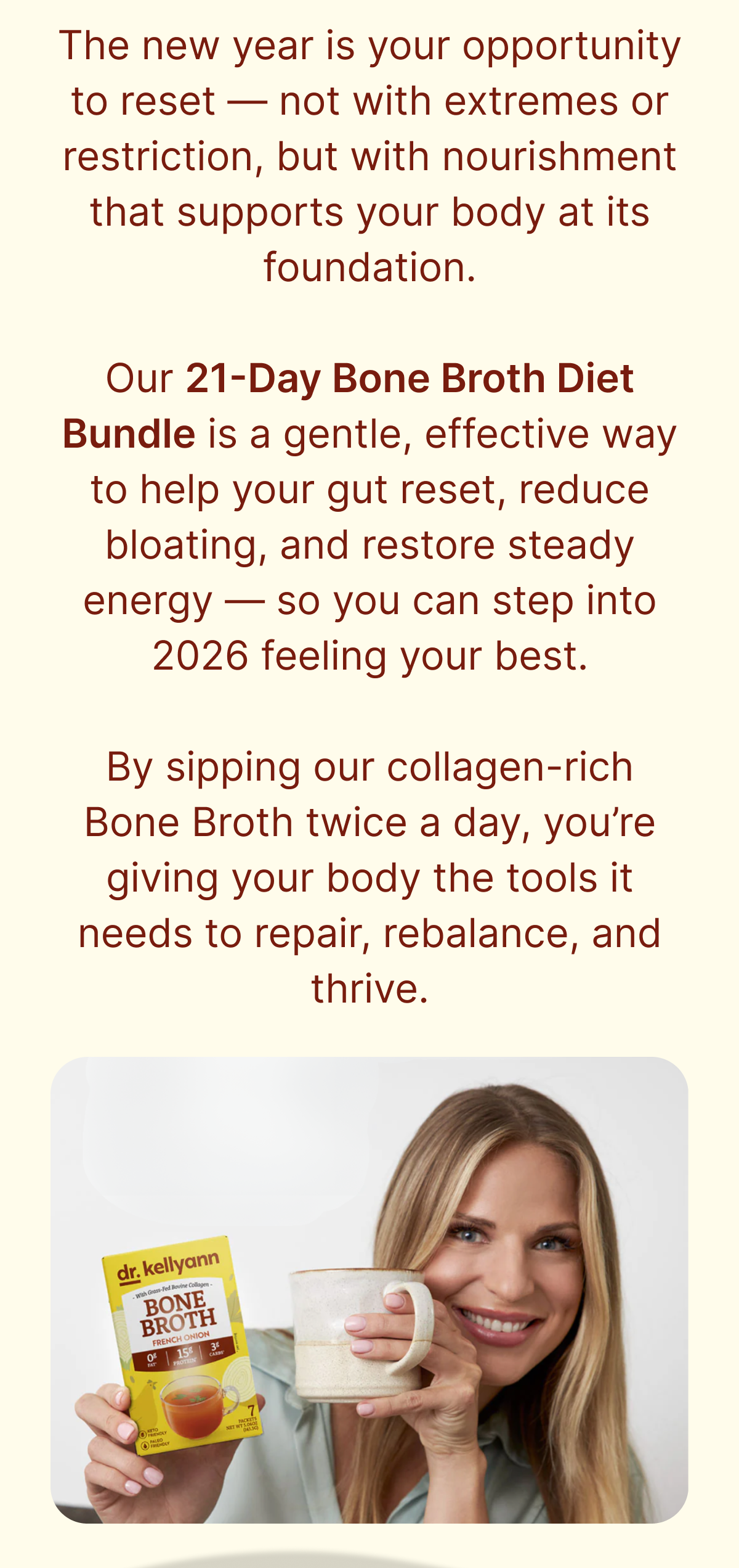 the new year is your opportunity to reset-not with extremes or restriction, but with nourishment that support your body at its foundation. our 21-day bone broth diet bundle is a gentle, effective way to help your gut reset, reduce bloating, and restore steady energy-so you can step into 2026 feeling your best. by sipping our collagen-rich bone broth twice a day, you're giving your body the tools it needs to repair, rebalance, and thrive.