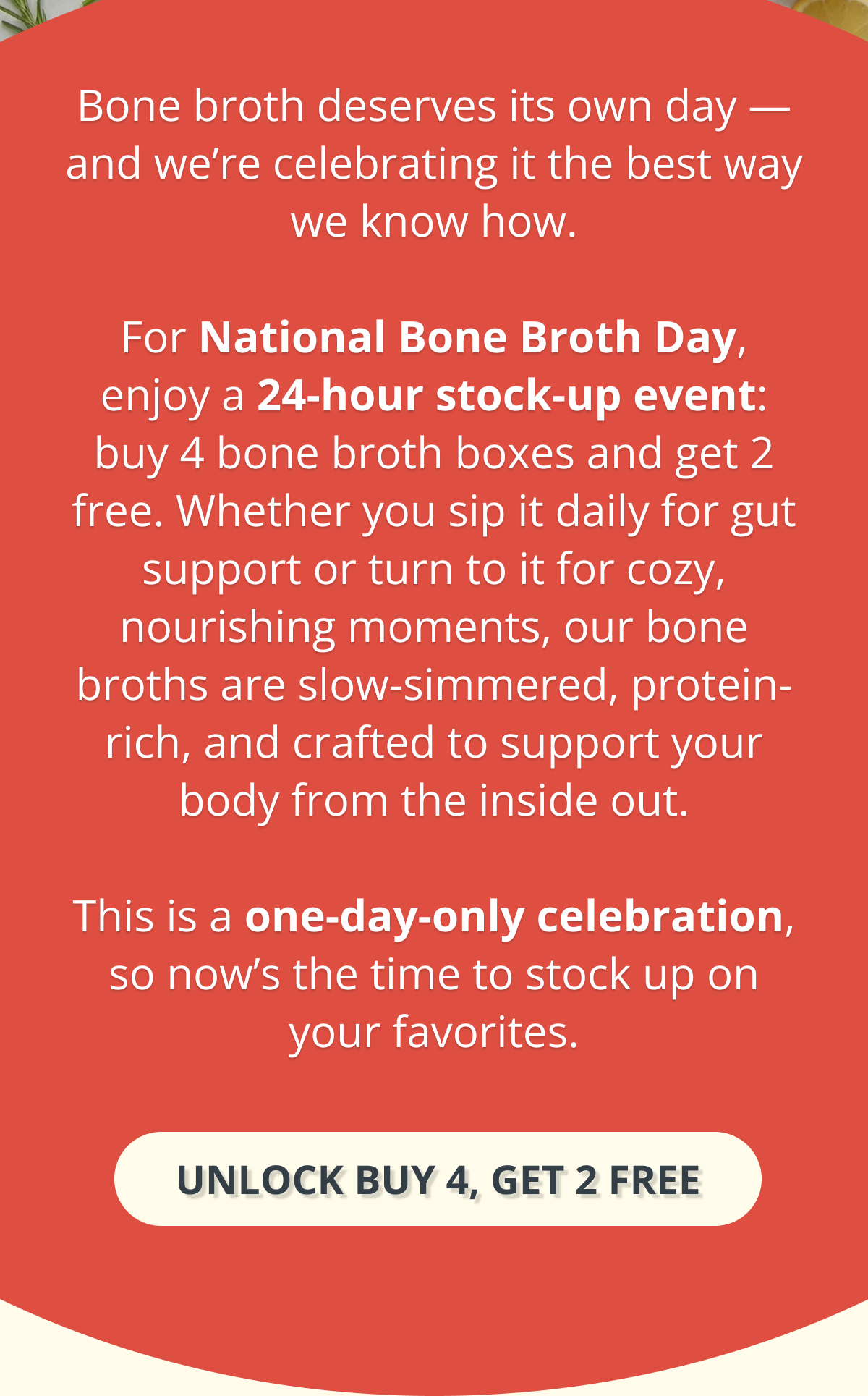 Bone broth deserves its own day — and we’re celebrating it the best way we know how.  For National Bone Broth Day, enjoy a 24-hour stock-up event: buy 4 bone broth boxes and get 2 free. Whether you sip it daily for gut support or turn to it for cozy, nourishing moments, our bone broths are slow-simmered, protein-rich, and crafted to support your body from the inside out.  This is a one-day-only celebration, so now’s the time to stock up on your favorites. unlock buy 4, get 2 free