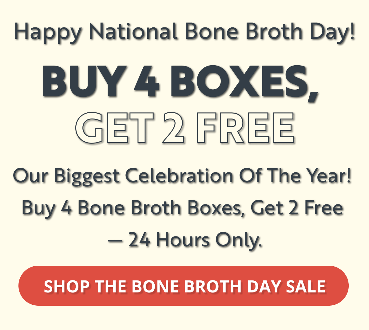 happy national bone broth day! buy 4 boxes, get 2 free our biggest celebration of the year! buy 4 bone broth boxes, get 2 free - 24 hours only. shop the bone broth day sale