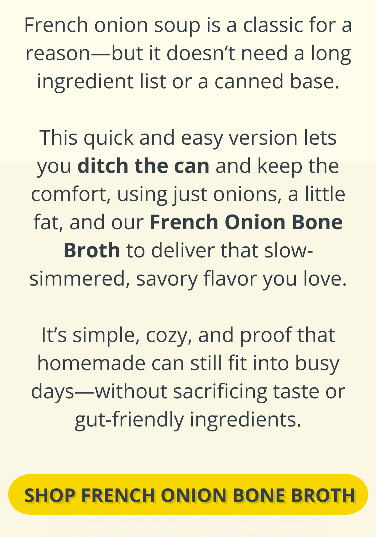 French onion soup is a classic for a reason—but it doesn’t need a long ingredient list or a canned base.  This quick and easy version lets you ditch the can and keep the comfort, using just onions, a little fat, and our French Onion Bone Broth to deliver that slow-simmered, savory flavor you love.  It’s simple, cozy, and proof that homemade can still fit into busy days—without sacrificing taste or gut-friendly ingredients. shop french onion bone broth