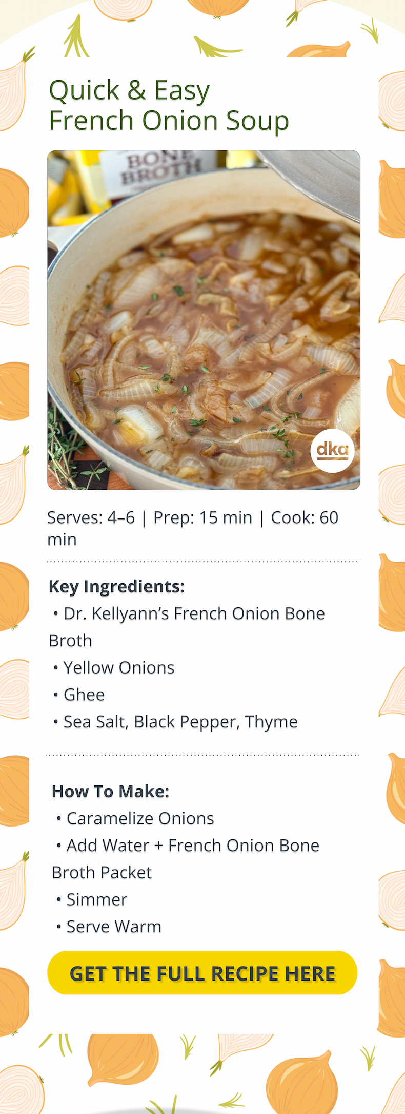 quick & easy french onion soup key ingredients: dr. kellyann's french onion bone broth, yellow onions, ghee, sea salt, black pepper, thyme how to make: caramelize onions, add water + french onion bone broth packet, simmer, serve warm get the full recipe here