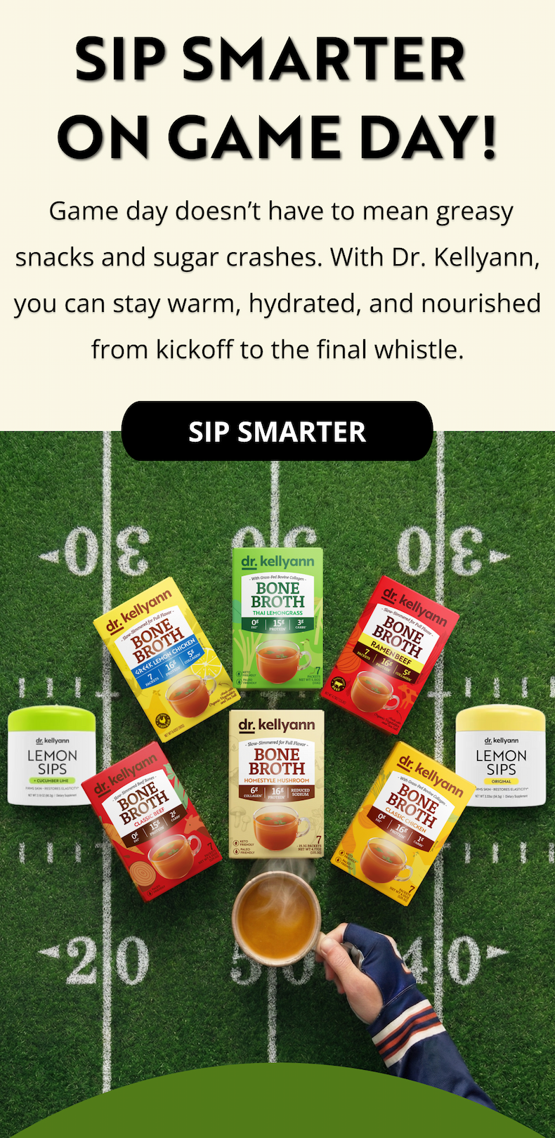 SIP SMARTER  ON GAME DAY! &nbsp;Game day doesn’t have to mean greasy snacks and sugar crashes. With Dr. Kellyann, you can stay warm, hydrated, and nourished from kickoff to the final whistle.SIP SMARTER