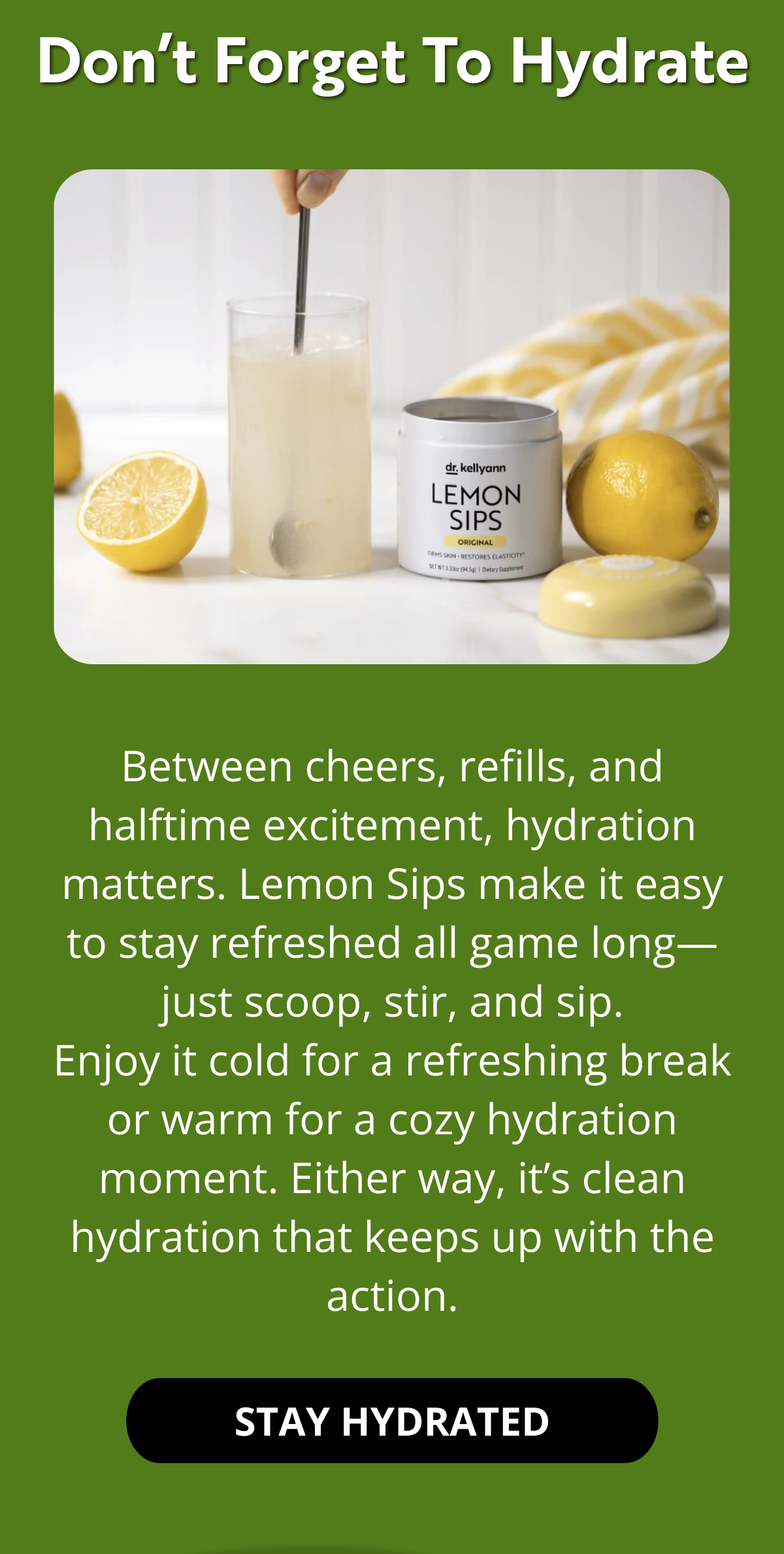 Don’t Forget to Hydrate Between cheers, refills, and halftime excitement, hydration matters. Lemon Sips make it easy to stay refreshed all game long—just scoop, stir, and sip. Enjoy it cold for a refreshing break or warm for a cozy hydration moment. Either way, it’s clean hydration that keeps up with the action. STAY HYDRATED