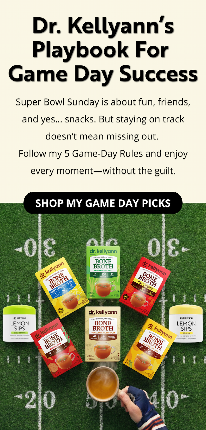 Dr. Kellyann’s Playbook for  Game Day Success Super Bowl Sunday is about fun, friends, and yes… snacks. But staying on track doesn’t mean missing out.  Follow my 5 Game-Day Rules and enjoy every moment—without the guilt. SHOP MY GAME DAY PICKS 