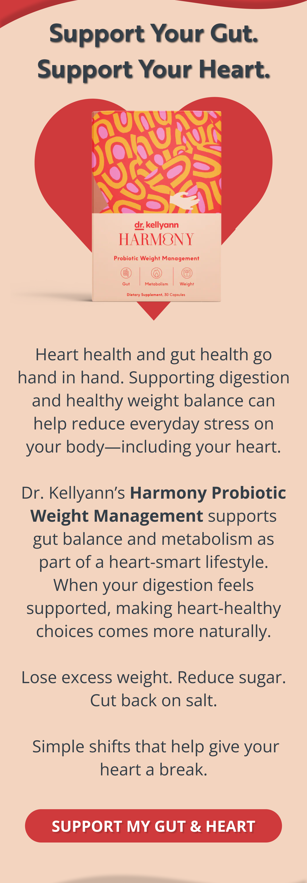 Support Your Gut. Support Your Heart. Heart health and gut health go hand in hand. Supporting digestion and healthy weight balance can help reduce everyday stress on your body—including your heart.  Dr. Kellyann’s Harmony Probiotic Weight Management supports gut balance and metabolism as part of a heart-smart lifestyle. When your digestion feels supported, making heart-healthy choices comes more naturally.  Lose excess weight. Reduce sugar. Cut back on salt.   Simple shifts that help give your heart a break. SUPPORT MY GUT & HEART