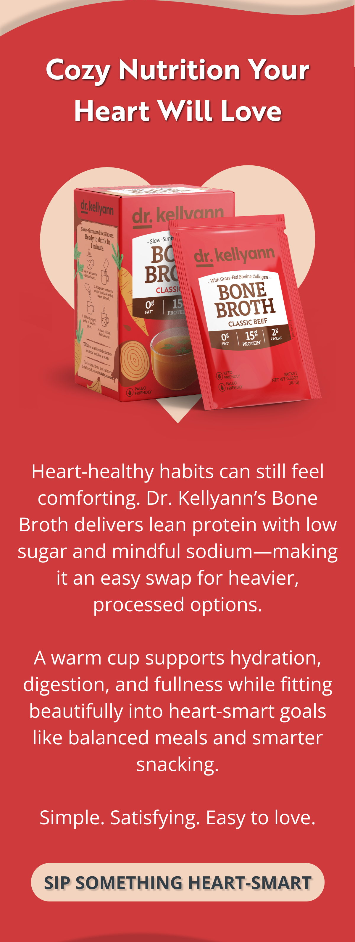 Cozy Nutrition Your Heart Will Love Heart-healthy habits can still feel comforting. Dr. Kellyann’s Bone Broth delivers lean protein with low sugar and mindful sodium—making it an easy swap for heavier, processed options.  A warm cup supports hydration, digestion, and fullness while fitting beautifully into heart-smart goals like balanced meals and smarter snacking.  Simple. Satisfying. Easy to love. SIP SOMETHING HEART-SMART