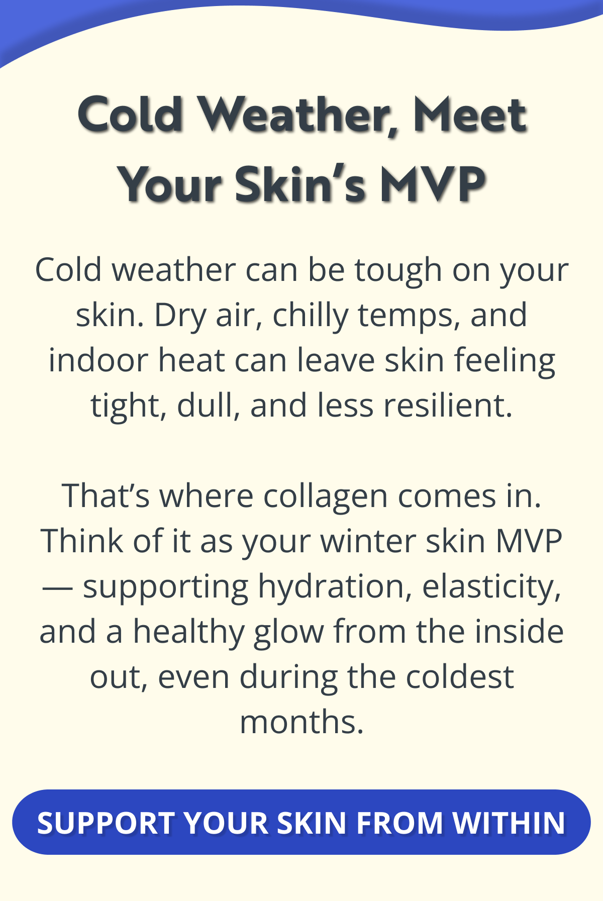 Cold Weather, Meet Your Skin’s MVP Cold weather can be tough on your skin. Dry air, chilly temps, and indoor heat can leave skin feeling tight, dull, and less resilient.  That’s where collagen comes in. Think of it as your winter skin MVP — supporting hydration, elasticity, and a healthy glow from the inside out, even during the coldest months. SUPPORT YOUR SKIN FROM WITHIN