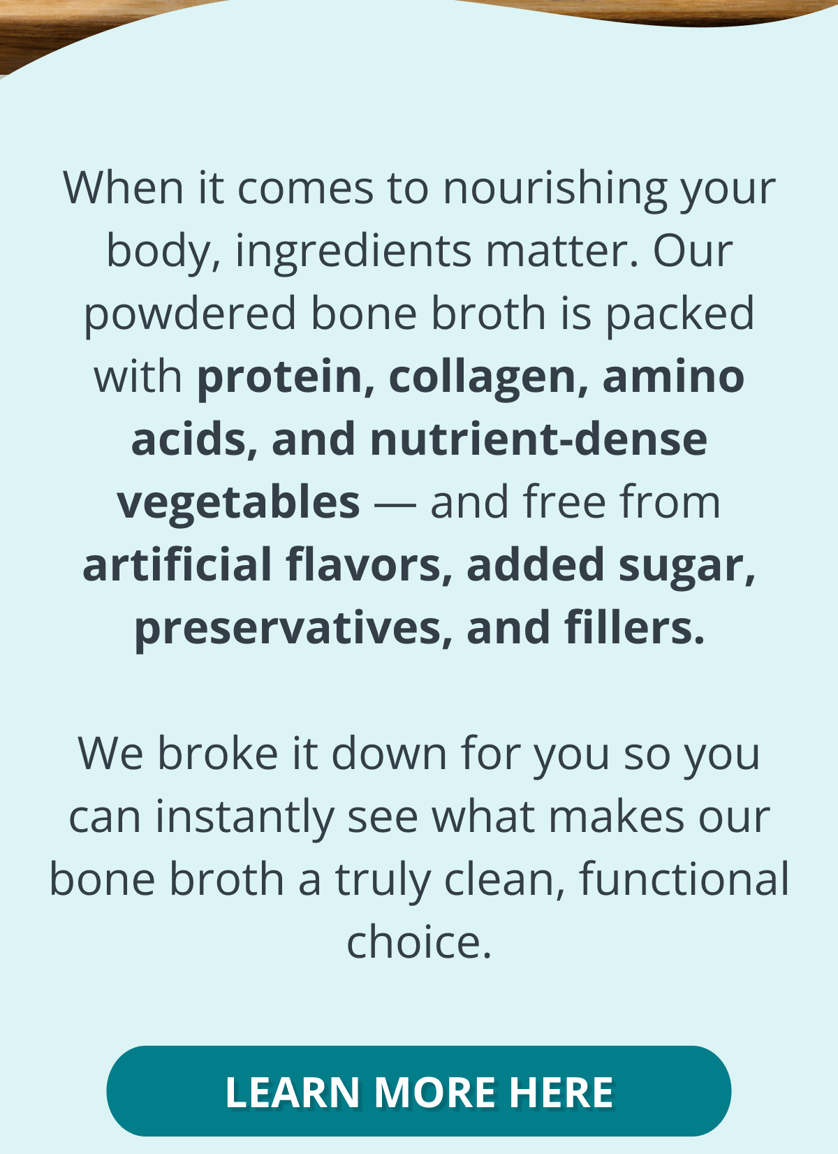 When it comes to nourishing your body, ingredients matter. Our powdered bone broth is packed with protein, collagen, amino acids, and nutrient-dense vegetables — and free from artificial flavors, added sugar, preservatives, and fillers.  We broke it down for you so you can instantly see what makes our bone broth a truly clean, functional choice. learn more here