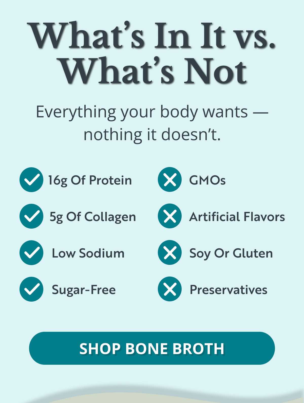 What’s In It vs. What’s Not Everything your body wants — nothing it doesn’t. SHOP BONE BROTH 