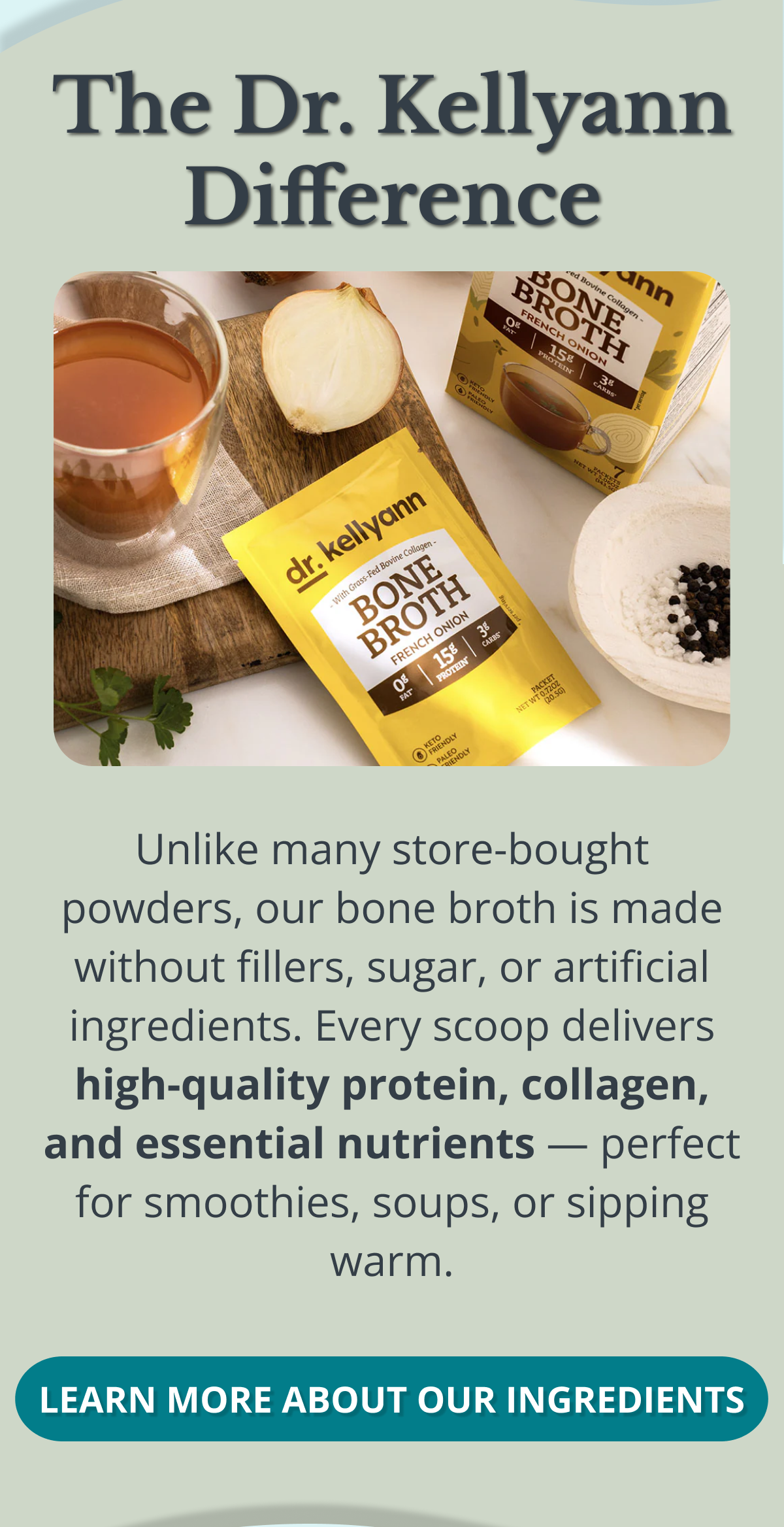 The Dr. Kellyann Difference Unlike many store-bought powders, our bone broth is made without fillers, sugar, or artificial ingredients. Every scoop delivers high-quality protein, collagen, and essential nutrients — perfect for smoothies, soups, or sipping warm. LEARN MORE ABOUT OUR INGREDIENTS 