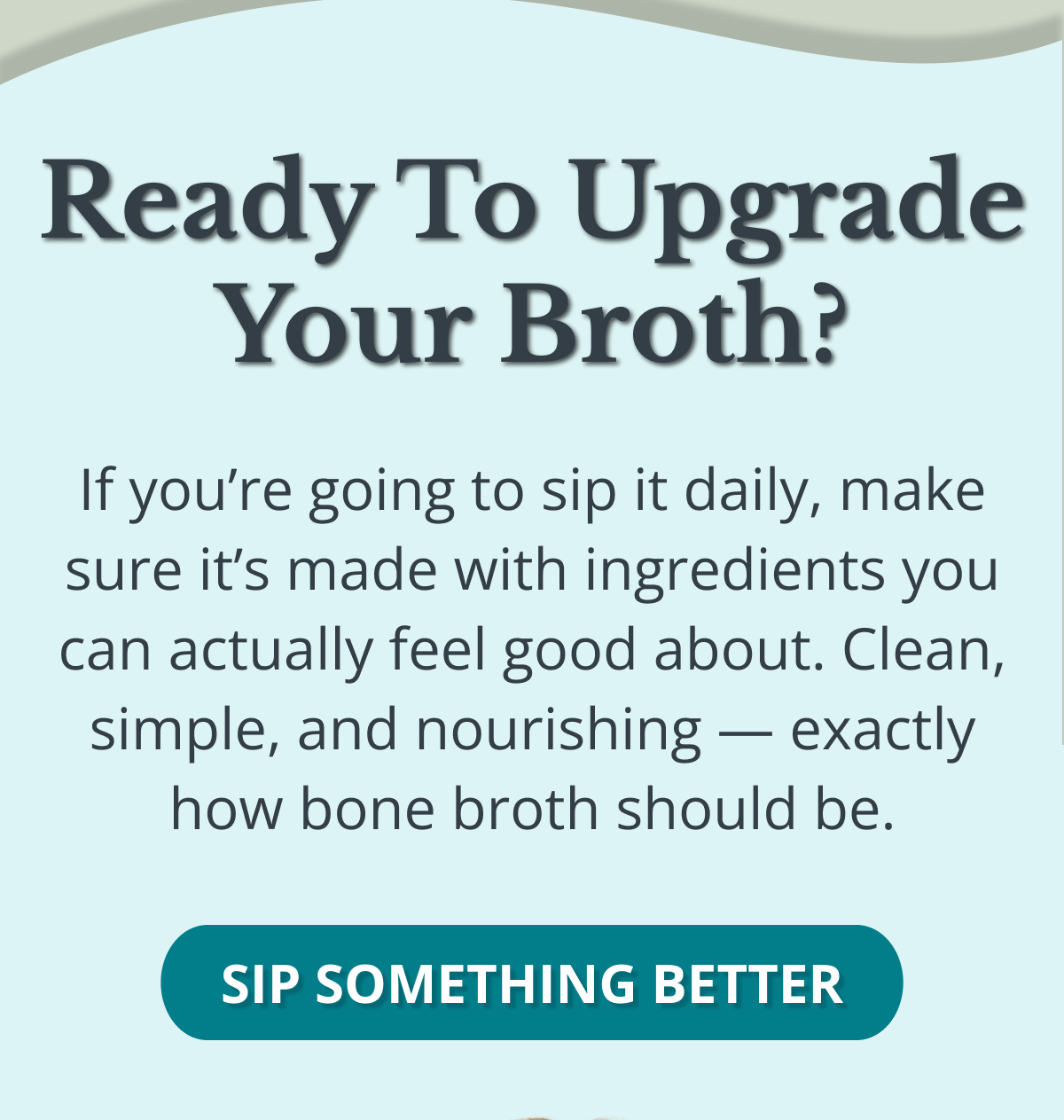 Ready to Upgrade Your Broth? If you’re going to sip it daily, make sure it’s made with ingredients you can actually feel good about. Clean, simple, and nourishing — exactly how bone broth should be. SIP SOMETHING BETTER 
