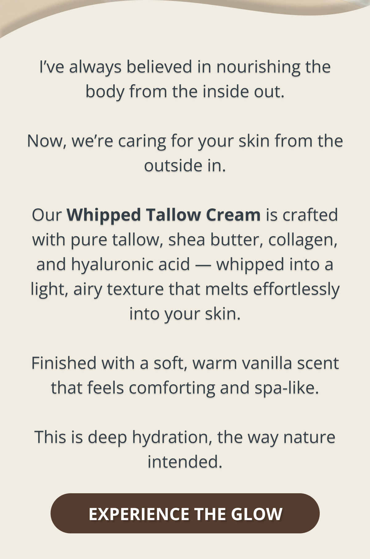 I’ve always believed in nourishing the body from the inside out.  Now, we’re caring for your skin from the outside in.  Our Whipped Tallow Cream is crafted with pure tallow, shea butter, collagen, and hyaluronic acid — whipped into a light, airy texture that melts effortlessly into your skin.  Finished with a soft, warm vanilla scent that feels comforting and spa-like.  This is deep hydration, the way nature intended. EXPERIENCE THE GLOW